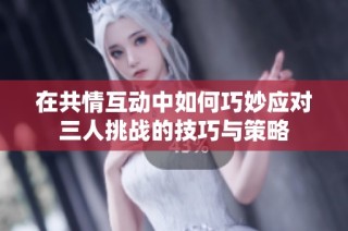 在共情互动中如何巧妙应对三人挑战的技巧与策略