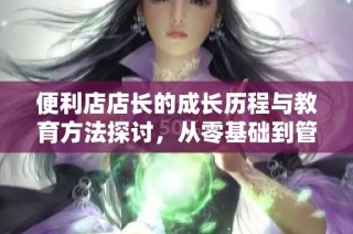 便利店店长的成长历程与教育方法探讨，从零基础到管理精英
