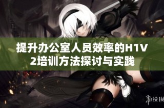 提升办公室人员效率的H1V2培训方法探讨与实践