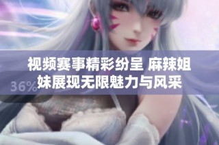 视频赛事精彩纷呈 麻辣姐妹展现无限魅力与风采