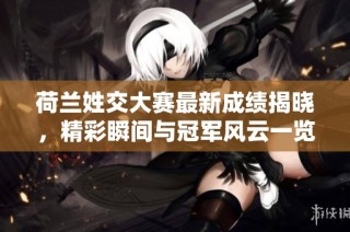 荷兰姓交大赛最新成绩揭晓，精彩瞬间与冠军风云一览
