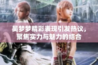 吴梦梦精彩表现引发热议，聚焦实力与魅力的结合