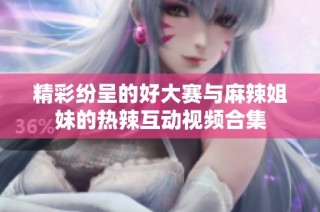 精彩纷呈的好大赛与麻辣姐妹的热辣互动视频合集