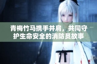 青梅竹马携手并肩，共同守护生命安全的消防员故事