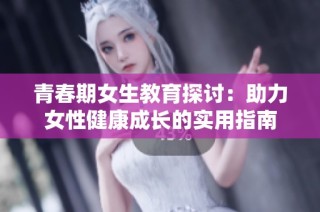 青春期女生教育探讨：助力女性健康成长的实用指南