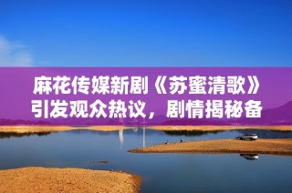 麻花传媒新剧《苏蜜清歌》引发观众热议，剧情揭秘备受期待