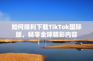 如何顺利下载TikTok国际版，畅享全球精彩内容