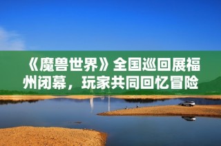 《魔兽世界》全国巡回展福州闭幕，玩家共同回忆冒险旅程