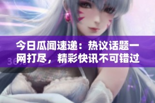 今日瓜闻速递：热议话题一网打尽，精彩快讯不可错过