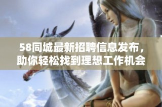 58同城最新招聘信息发布，助你轻松找到理想工作机会