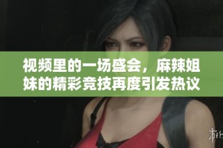 视频里的一场盛会，麻辣姐妹的精彩竞技再度引发热议