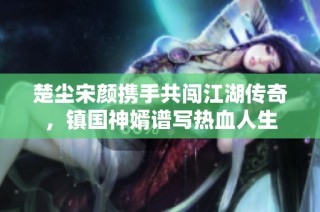 楚尘宋颜携手共闯江湖传奇，镇国神婿谱写热血人生