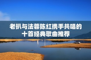 老扒与法蓉陈红携手共唱的十首经典歌曲推荐