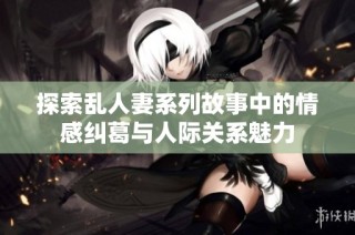 探索乱人妻系列故事中的情感纠葛与人际关系魅力