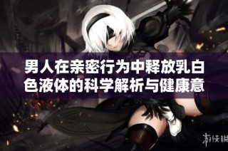 男人在亲密行为中释放乳白色液体的科学解析与健康意义