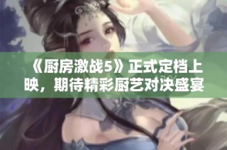 《厨房激战5》正式定档上映，期待精彩厨艺对决盛宴！