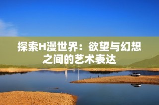 探索H漫世界：欲望与幻想之间的艺术表达