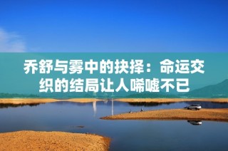 乔舒与雾中的抉择：命运交织的结局让人唏嘘不已