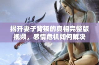 揭开妻子背叛的真相完整版视频，感情危机如何解决