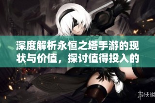 深度解析永恒之塔手游的现状与价值，探讨值得投入的时间和精力吗