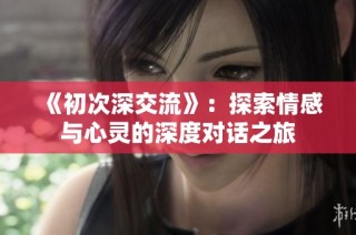 《初次深交流》：探索情感与心灵的深度对话之旅