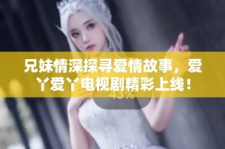 兄妹情深探寻爱情故事，爱丫爱丫电视剧精彩上线！