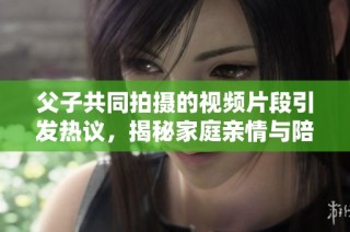 父子共同拍摄的视频片段引发热议，揭秘家庭亲情与陪伴的重要性