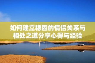 如何建立稳固的情侣关系与相处之道分享心得与经验