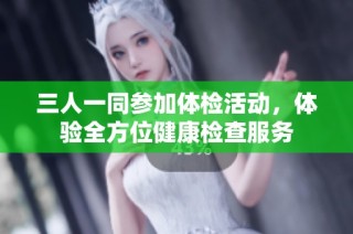 三人一同参加体检活动，体验全方位健康检查服务