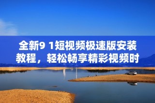 全新9 1短视频极速版安装教程，轻松畅享精彩视频时刻