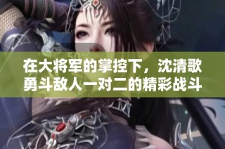 在大将军的掌控下，沈清歌勇斗敌人一对二的精彩战斗时刻
