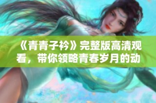 《青青子衿》完整版高清观看，带你领略青春岁月的动人故事