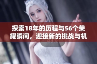 探索18年的历程与56个荣耀瞬间，迎接新的挑战与机遇