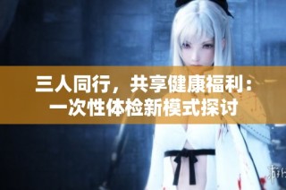 三人同行，共享健康福利：一次性体检新模式探讨
