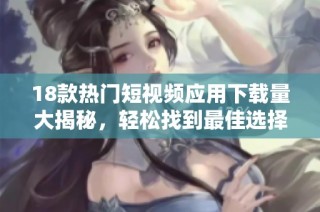 18款热门短视频应用下载量大揭秘，轻松找到最佳选择