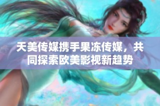 天美传媒携手果冻传媒，共同探索欧美影视新趋势