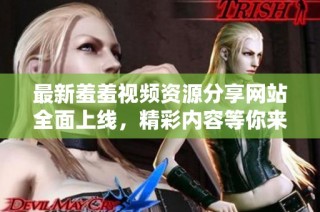 最新羞羞视频资源分享网站全面上线，精彩内容等你来看