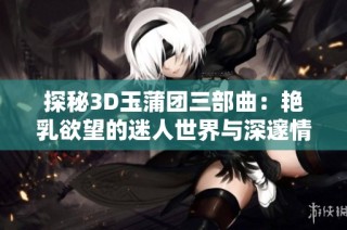 探秘3D玉蒲团三部曲：艳乳欲望的迷人世界与深邃情感