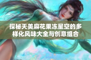 探秘天美麻花果冻星空的多样化风味大全与创意组合