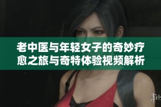 老中医与年轻女子的奇妙疗愈之旅与奇特体验视频解析