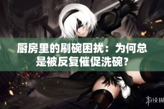 厨房里的刷碗困扰：为何总是被反复催促洗碗？