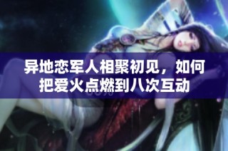 异地恋军人相聚初见，如何把爱火点燃到八次互动