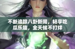 不断追踪八卦新闻，畅享吃瓜乐趣，全天候不打烊