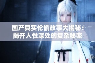 国产真实伦偷故事大揭秘：揭开人性深处的复杂秘密