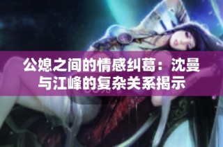 公媳之间的情感纠葛：沈曼与江峰的复杂关系揭示
