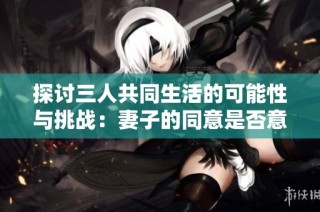探讨三人共同生活的可能性与挑战：妻子的同意是否意味着幸福？
