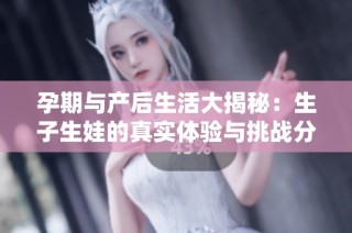 孕期与产后生活大揭秘：生子生娃的真实体验与挑战分享