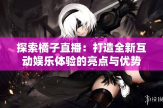 探索橘子直播：打造全新互动娱乐体验的亮点与优势