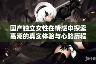 国产独立女性在情感中探索高潮的真实体验与心路历程