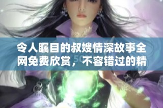 令人瞩目的叔嫂情深故事全网免费欣赏，不容错过的精彩内容